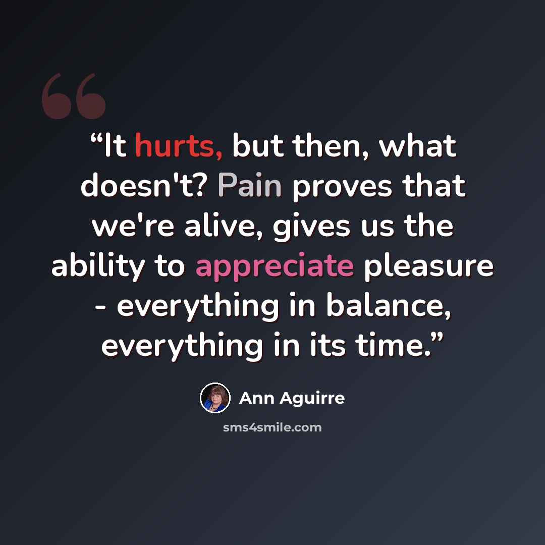 “It hurts, but then, what doesn't? Pain proves that we're alive, gives us the ability to appreciate pleasure - everything in balance, everything in its time.” quote by Ann Aguirre