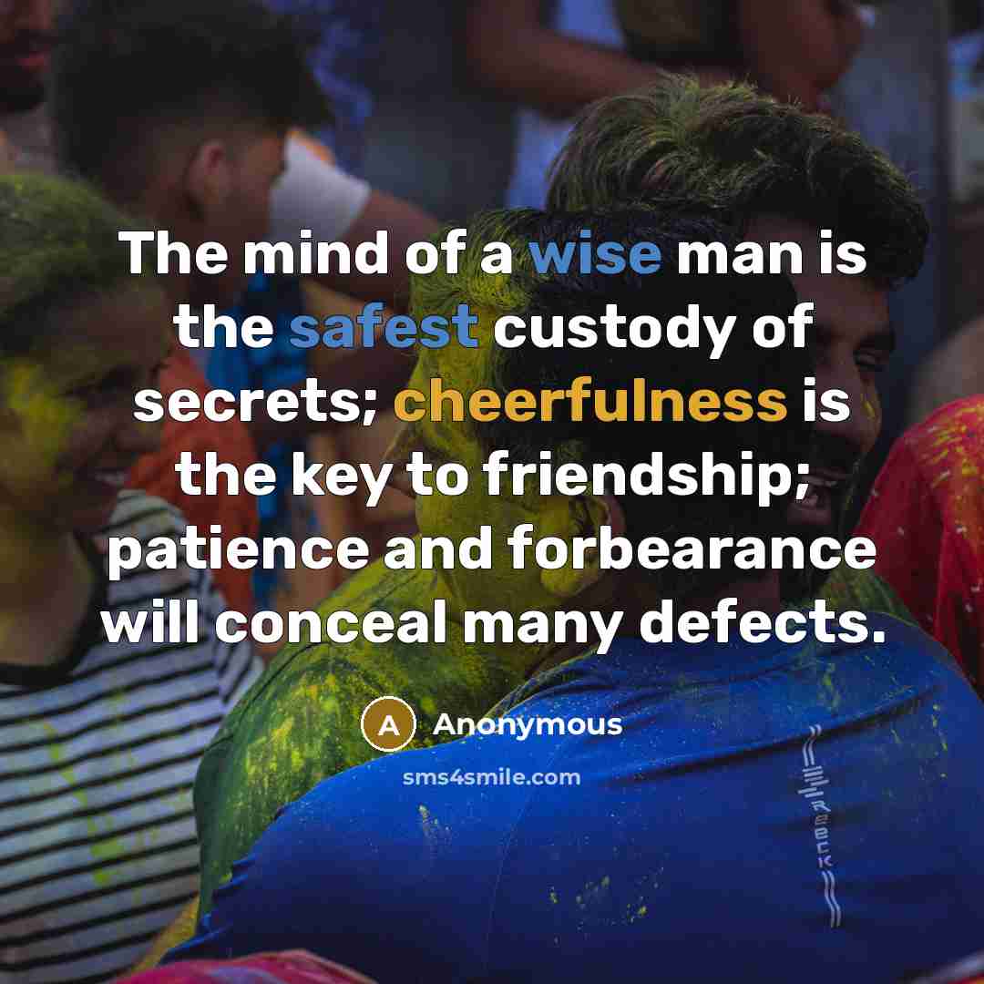 “The mind of a wise man is the safest custody of secrets; cheerfulness is the key to friendship; patience and forbearance will conceal many defects.” quote by Anonymous