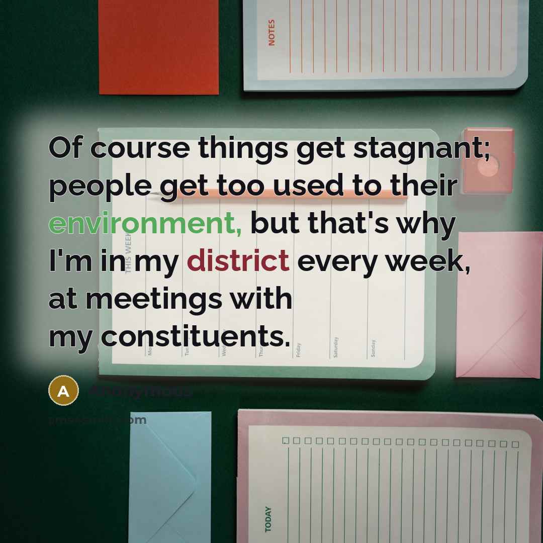 “Of course things get stagnant; people get too used to their environment, but that's why I'm in my district every week, at meetings with my constituents.” quote by Anonymous