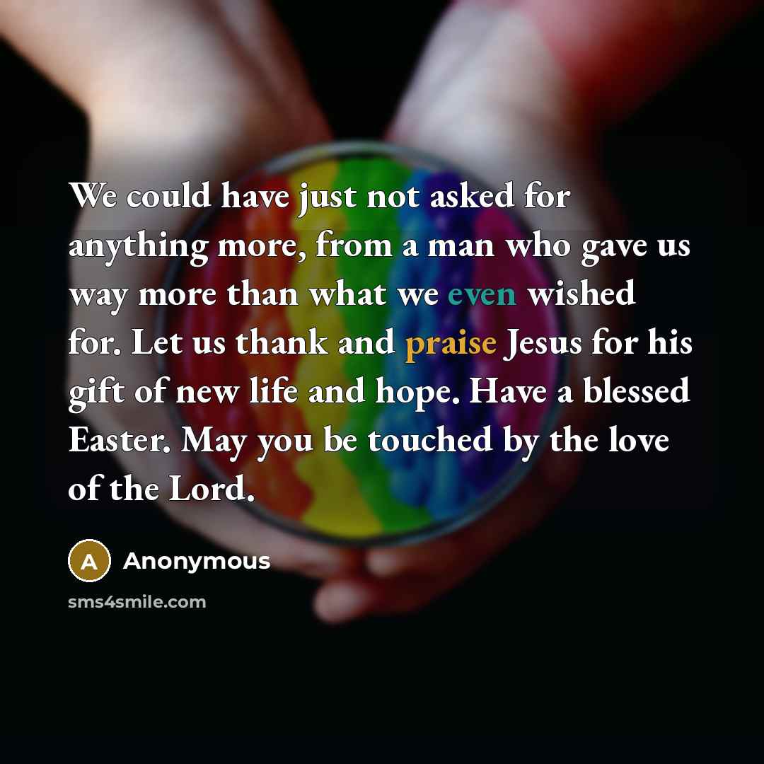 “We could have just not asked for anything more, from a man who gave us way more than what we even wished for. Let us thank and praise Jesus for his gift of new life and hope. Have a blessed Easter. May you be touched by the love of the Lord.” quote by Anonymous
