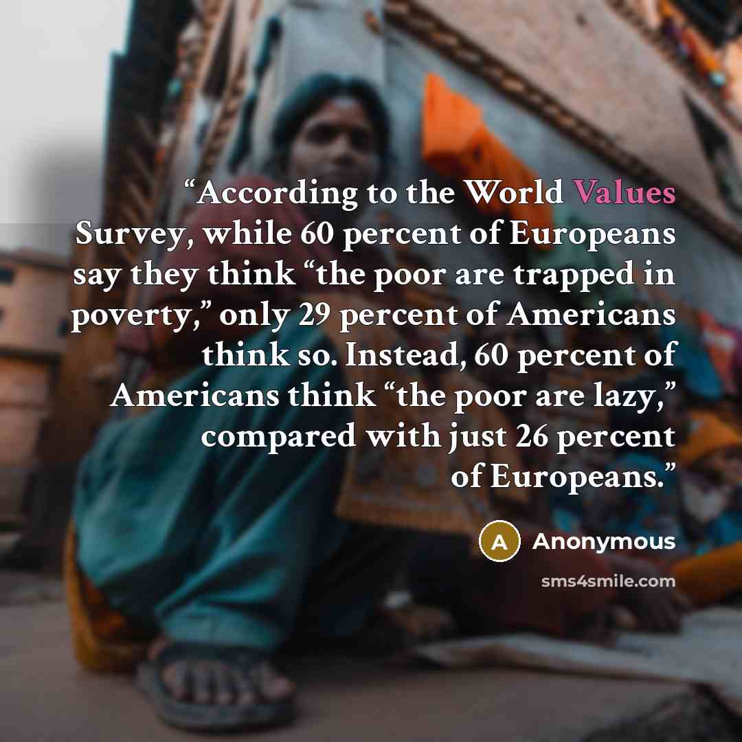 “According to the World Values Survey, while 60 percent of Europeans say they think “the poor are trapped in poverty,” only 29 percent of Americans think so. Instead, 60 percent of Americans think “the poor are lazy,” compared with just 26 percent of Europeans.” quote by Anonymous