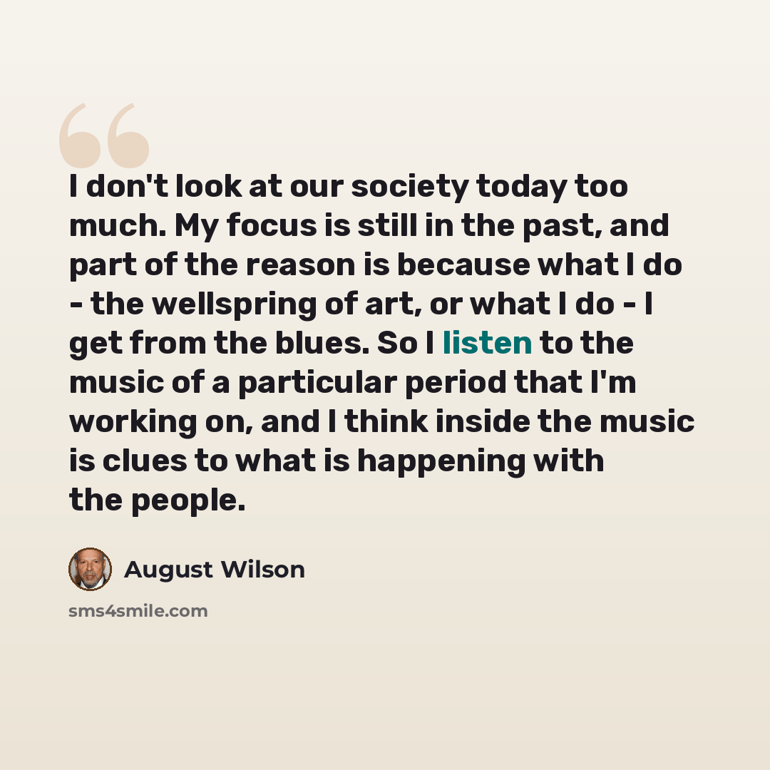 “I don't look at our society today too much. My focus is still in the past, and part of the reason is because what I do - the wellspring of art, or what I do - l get from the blues. So I listen to the music of a particular period that I'm working on, and I think inside the music is clues to what is…” quote by August Wilson