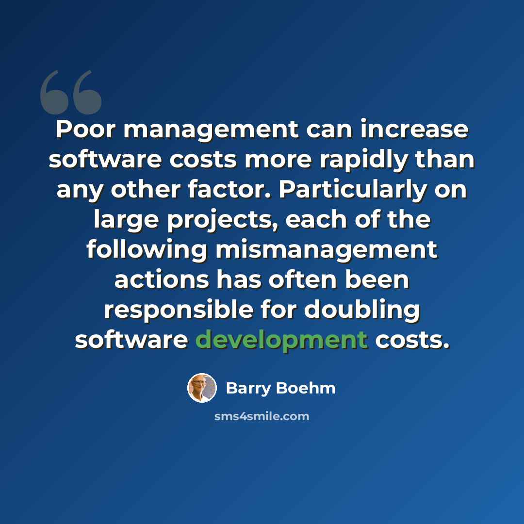 “Poor management can increase software costs more rapidly than any other factor. Particularly on large projects, each of the following mismanagement actions has often been responsible for doubling software development costs.” quote by Barry Boehm