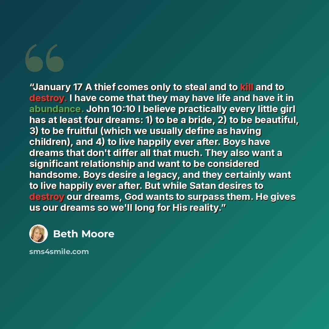 “January 17 A thief comes only to steal and to kill and to destroy. I have come that they may have life and have it in abundance. John 10:10 I believe practically every little girl has at least four dreams: 1) to be a bride, 2) to be beautiful, 3) to be fruitful (which we usually define as having…” quote by Beth Moore