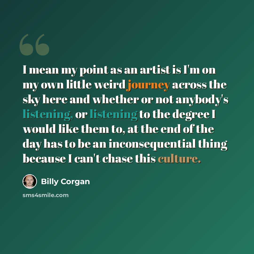 “I mean my point as an artist is I'm on my own little weird journey across the sky here and whether or not anybody's listening, or listening to the degree I would like them to, at the end of the day has to be an inconsequential thing because I can't chase this culture.” quote by Billy Corgan
