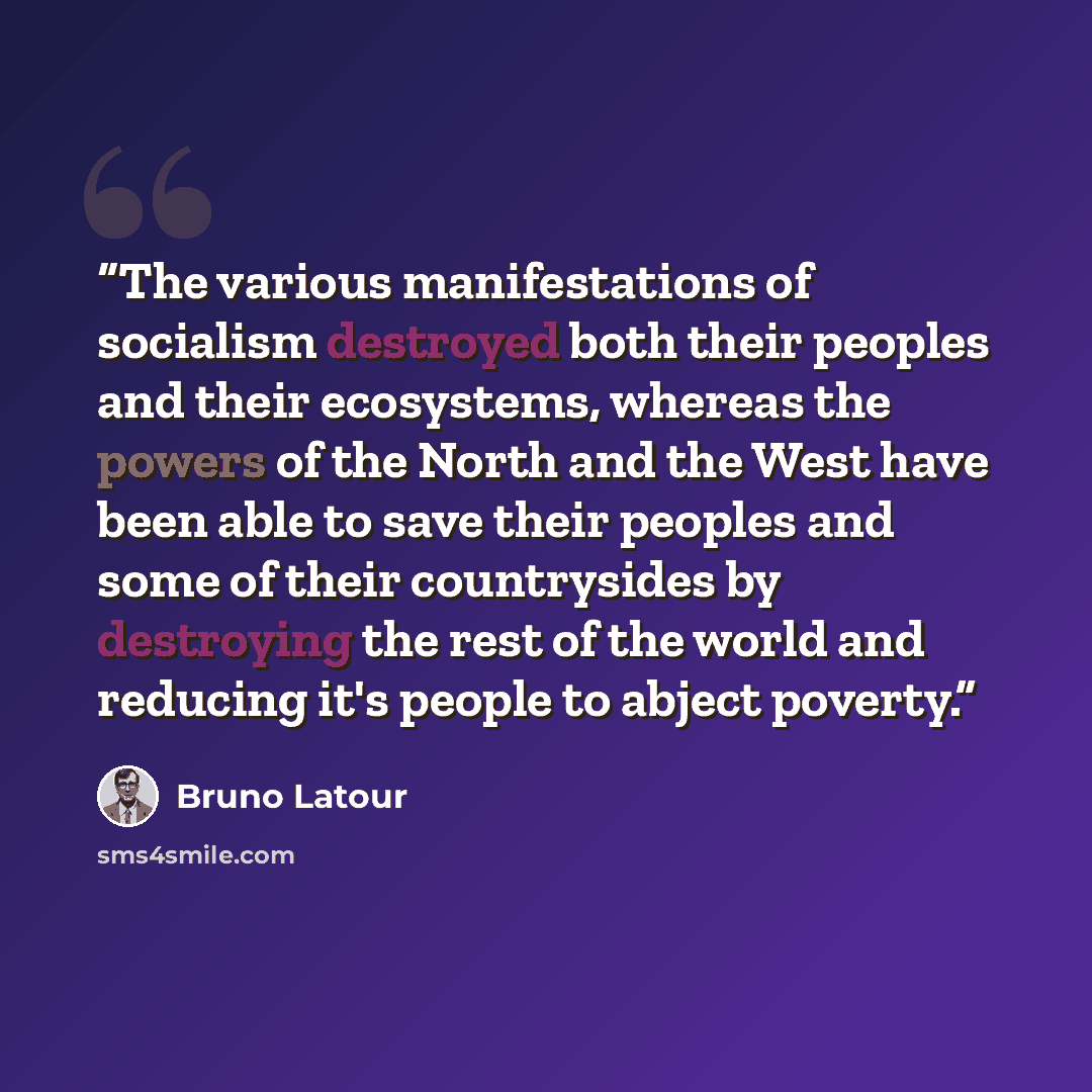 “The various manifestations of socialism destroyed both their peoples and their ecosystems, whereas the powers of the North and the West have been able to save their peoples and some of their countrysides by destroying the rest of the world and reducing it's people to abject poverty.” quote by Bruno Latour