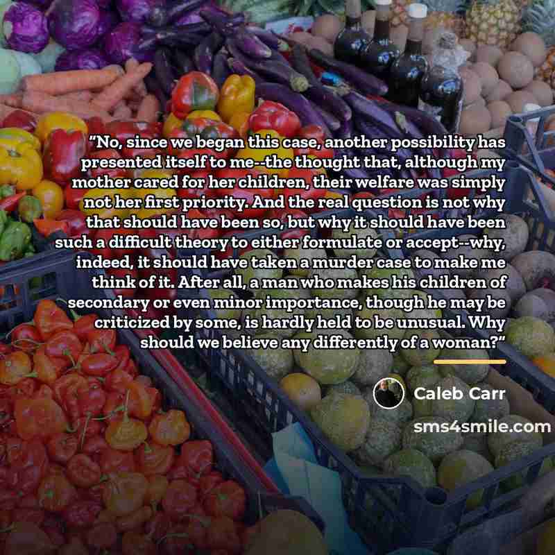 “No, since we began this case, another possibility has presented itself to me--the thought that, although my mother cared for her children, their welfare was simply not her first priority. And the real question is not why that should have been so, but why it should have been such a difficult theory…” quote by Caleb Carr