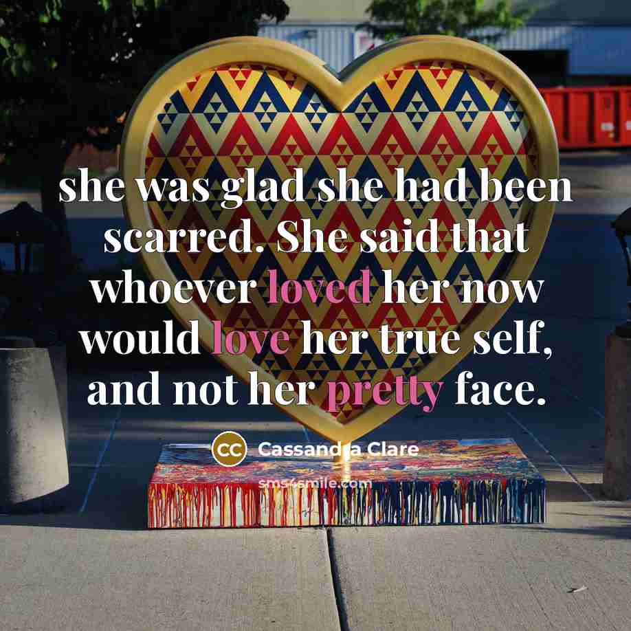 “she was glad she had been scarred. She said that whoever loved her now would love her true self, and not her pretty face.” quote by Cassandra Clare