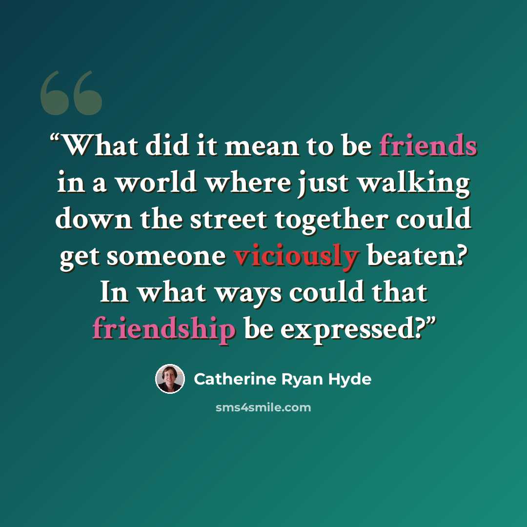 “What did it mean to be friends in a world where just walking down the street together could get someone viciously beaten? In what ways could that friendship be expressed?” quote by Catherine Ryan Hyde