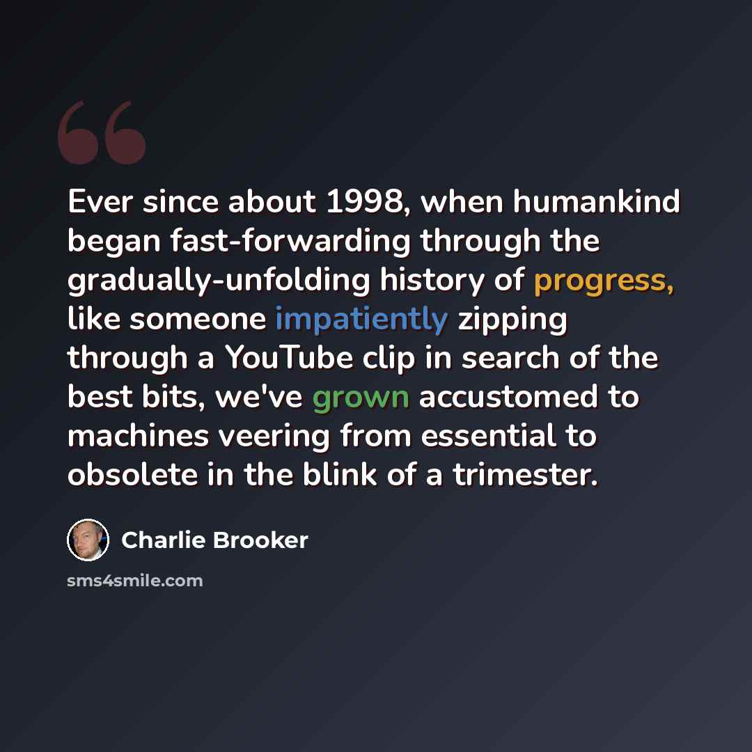 “Ever since about 1998, when humankind began fast-forwarding through the gradually-unfolding history of progress, like someone impatiently zipping through a YouTube clip in search of the best bits, we've grown accustomed to machines veering from essential to obsolete in the blink of a trimester.” quote by Charlie Brooker
