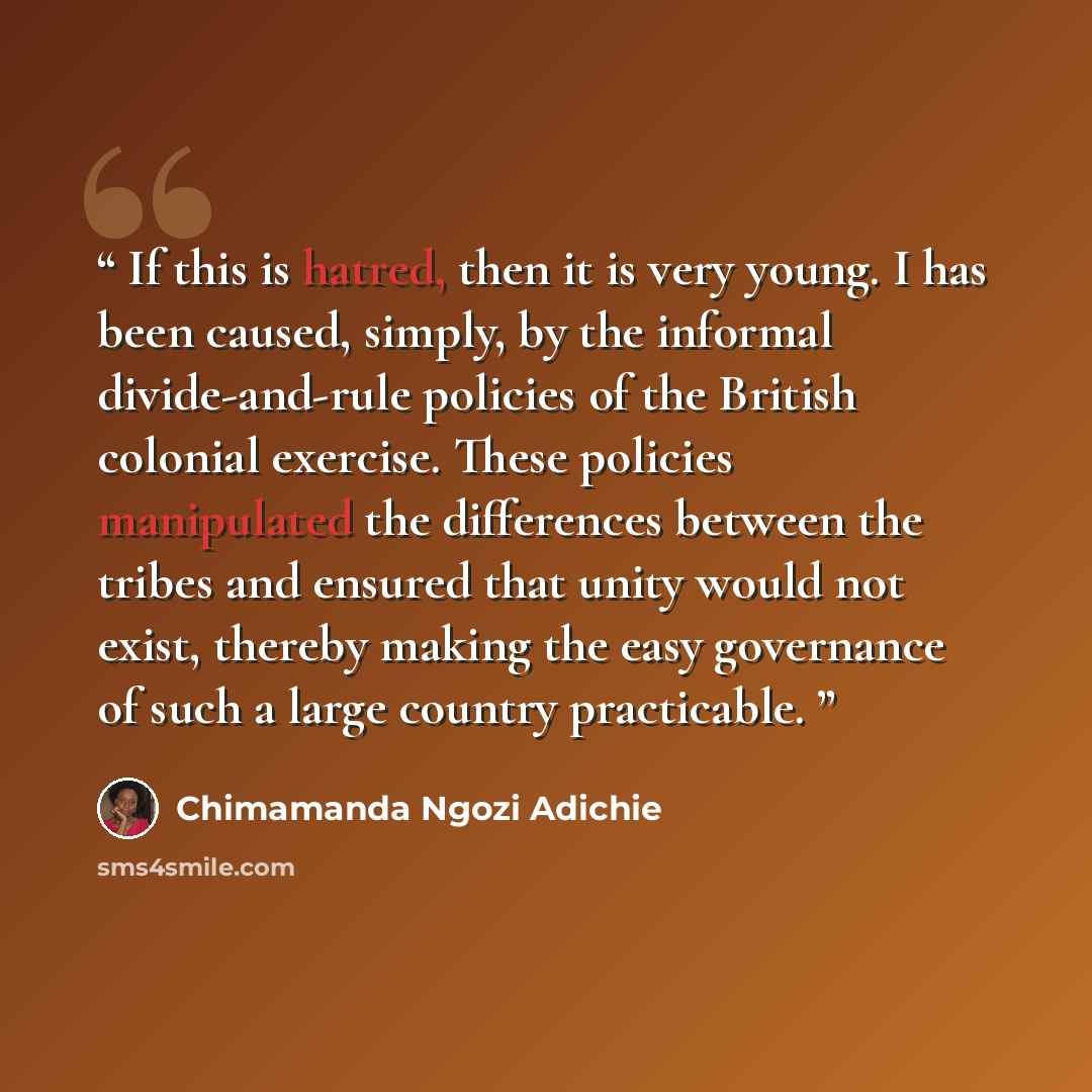 “If this is hatred, then it is very young. I has been caused, simply, by the informal divide-and-rule policies of the British colonial exercise. These policies manipulated the differences between the tribes and ensured that unity would not exist, thereby making the easy governance of such a large…” quote by Chimamanda Ngozi Adichie