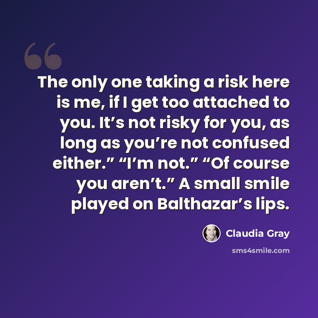 “The only one taking a risk here is me, if I get too attached to you. It’s not risky for you, as long as you’re not confused either.” “I’m not.” “Of course you aren’t.” A small smile played on Balthazar’s lips.” quote by Claudia Gray