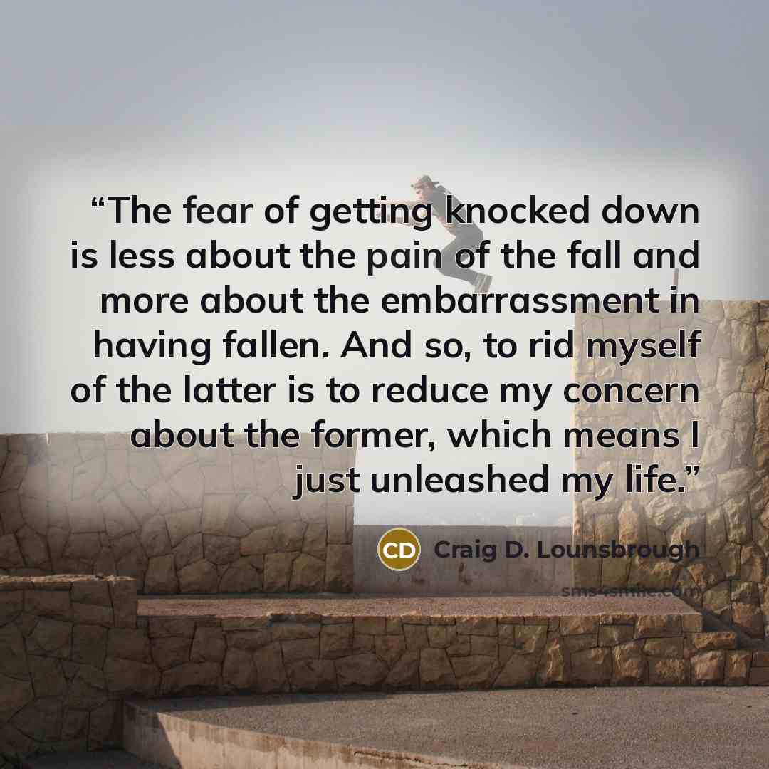 “The fear of getting knocked down is less about the pain of the fall and more about the embarrassment in having fallen. And so, to rid myself of the latter is to reduce my concern about the former, which means I just unleashed my life.” quote by Craig D. Lounsbrough
