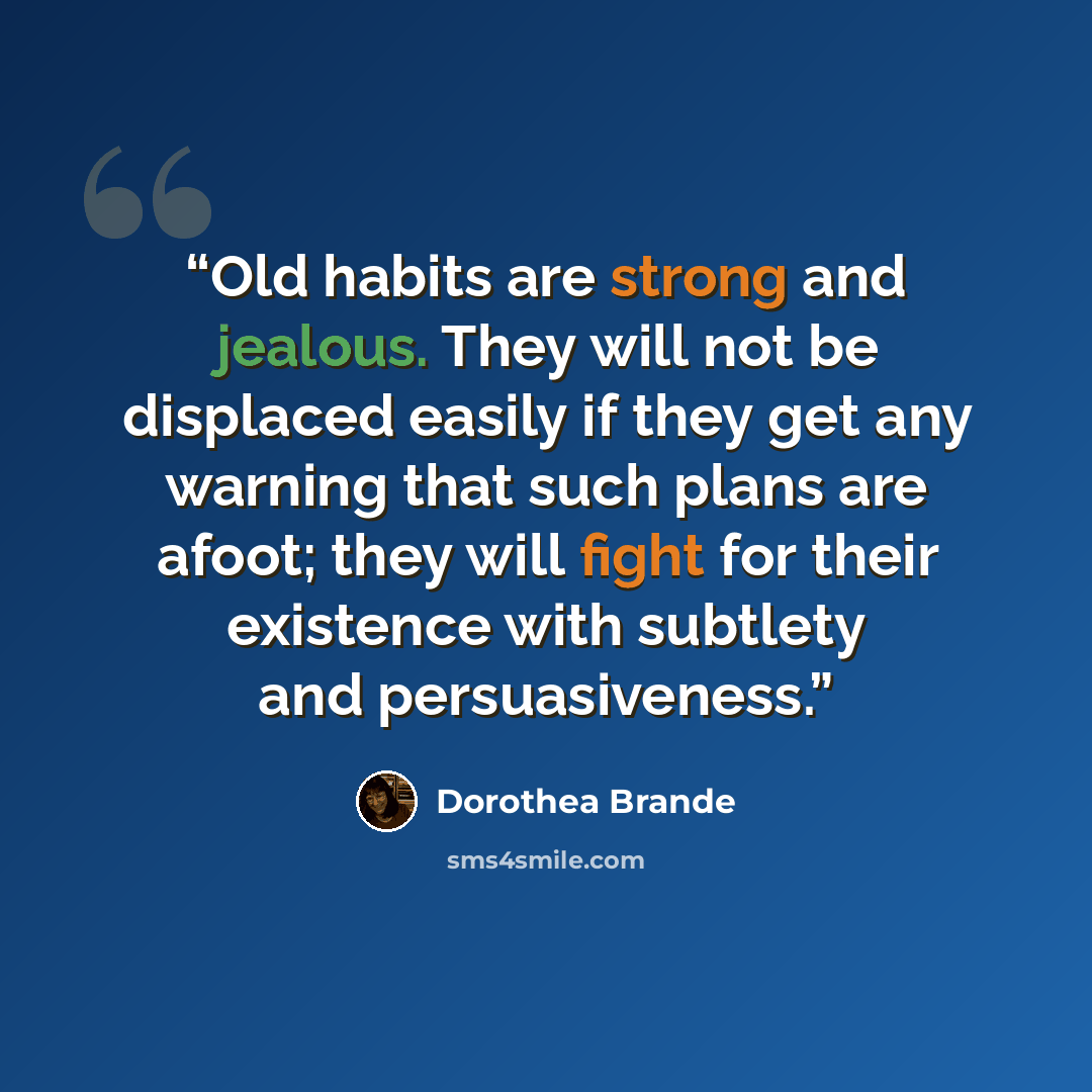 “Old habits are strong and jealous. They will not be displaced easily if they get any warning that such plans are afoot; they will fight for their existence with subtlety and persuasiveness.” quote by Dorothea Brande