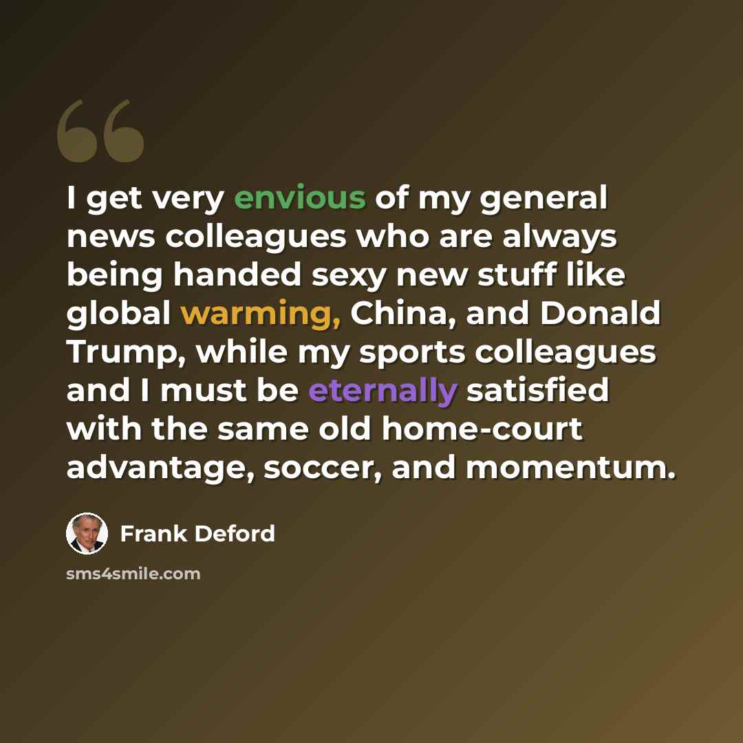 “I get very envious of my general news colleagues who are always being handed sexy new stuff like global warming, China, and Donald Trump, while my sports colleagues and I must be eternally satisfied with the same old home-court advantage, soccer, and momentum.” quote by Frank Deford