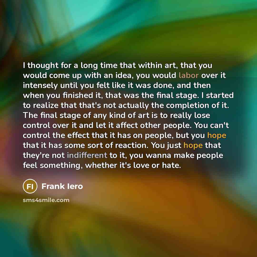 “I thought for a long time that within art, that you would come up with an idea, you would labor over it intensely until you felt like it was done, and then when you finished it, that was the final stage. I started to realize that that's not actually the completion of it. The final stage of any…” quote by Frank Iero