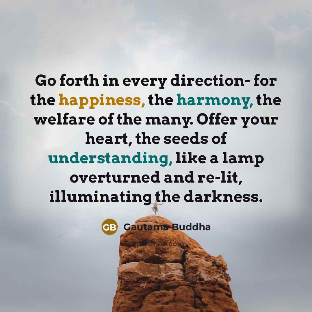 “Go forth in every direction- for the happiness, the harmony, the welfare of the many. Offer your heart, the seeds of understanding, like a lamp overturned and re-lit, illuminating the darkness.” quote by Gautama Buddha