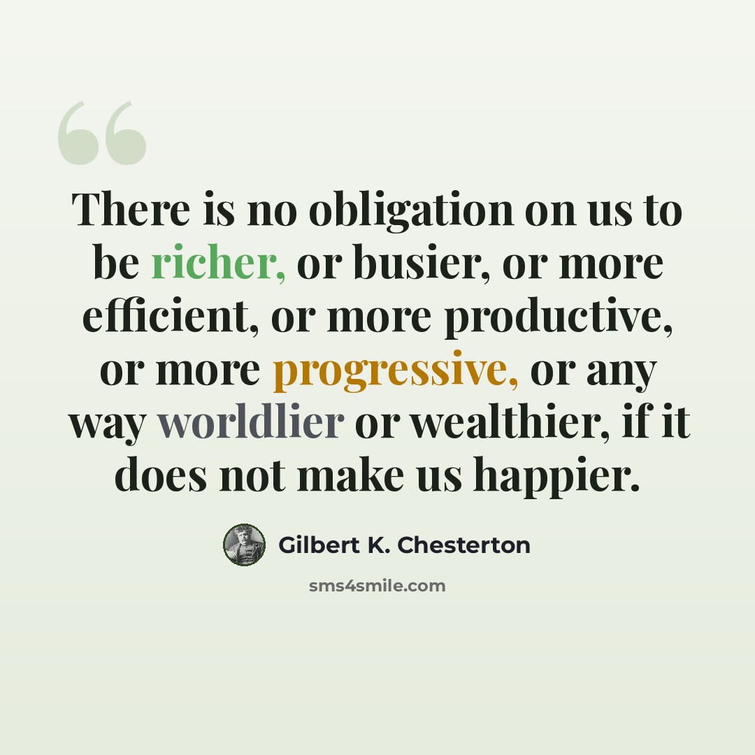 “There is no obligation on us to be richer, or busier, or more efficient, or more productive, or more progressive, or any way worldlier or wealthier, if it does not make us happier.” quote by Gilbert K. Chesterton