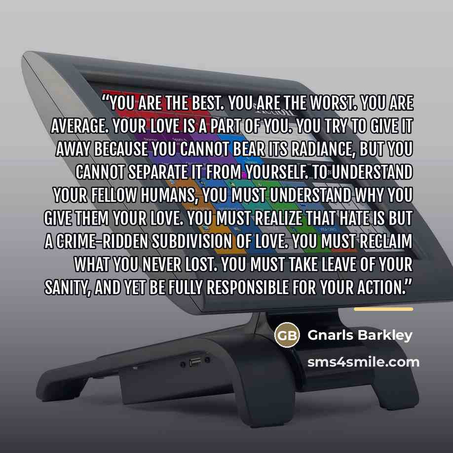 “You are the best. You are the worst. You are average. Your love is a part of you. You try to give it away because you cannot bear its radiance, but you cannot separate it from yourself. To understand your fellow humans, you must understand why you give them your love. You must realize that hate is…” quote by Gnarls Barkley
