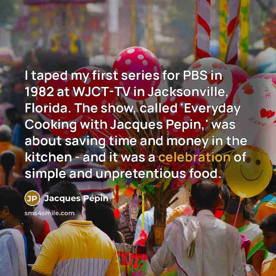 “I taped my first series for PBS in 1982 at WJCT-TV in Jacksonville, Florida. The show, called 'Everyday Cooking with Jacques Pepin,' was about saving time and money in the kitchen - and it was a celebration of simple and unpretentious food.” quote by Jacques Pepin