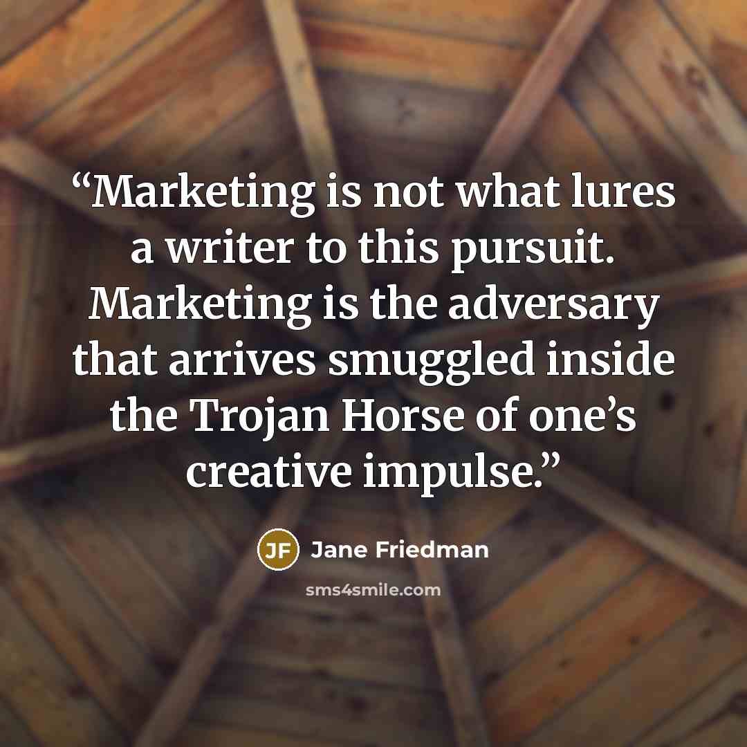 “Marketing is not what lures a writer to this pursuit. Marketing is the adversary that arrives smuggled inside the Trojan Horse of one’s creative impulse.” quote by Jane Friedman