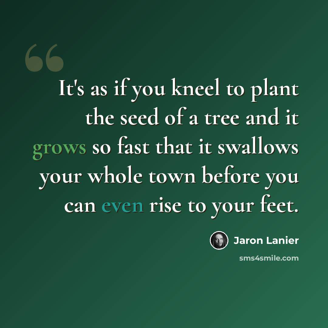 “It's as if you kneel to plant the seed of a tree and it grows so fast that it swallows your whole town before you can even rise to your feet.” quote by Jaron Lanier
