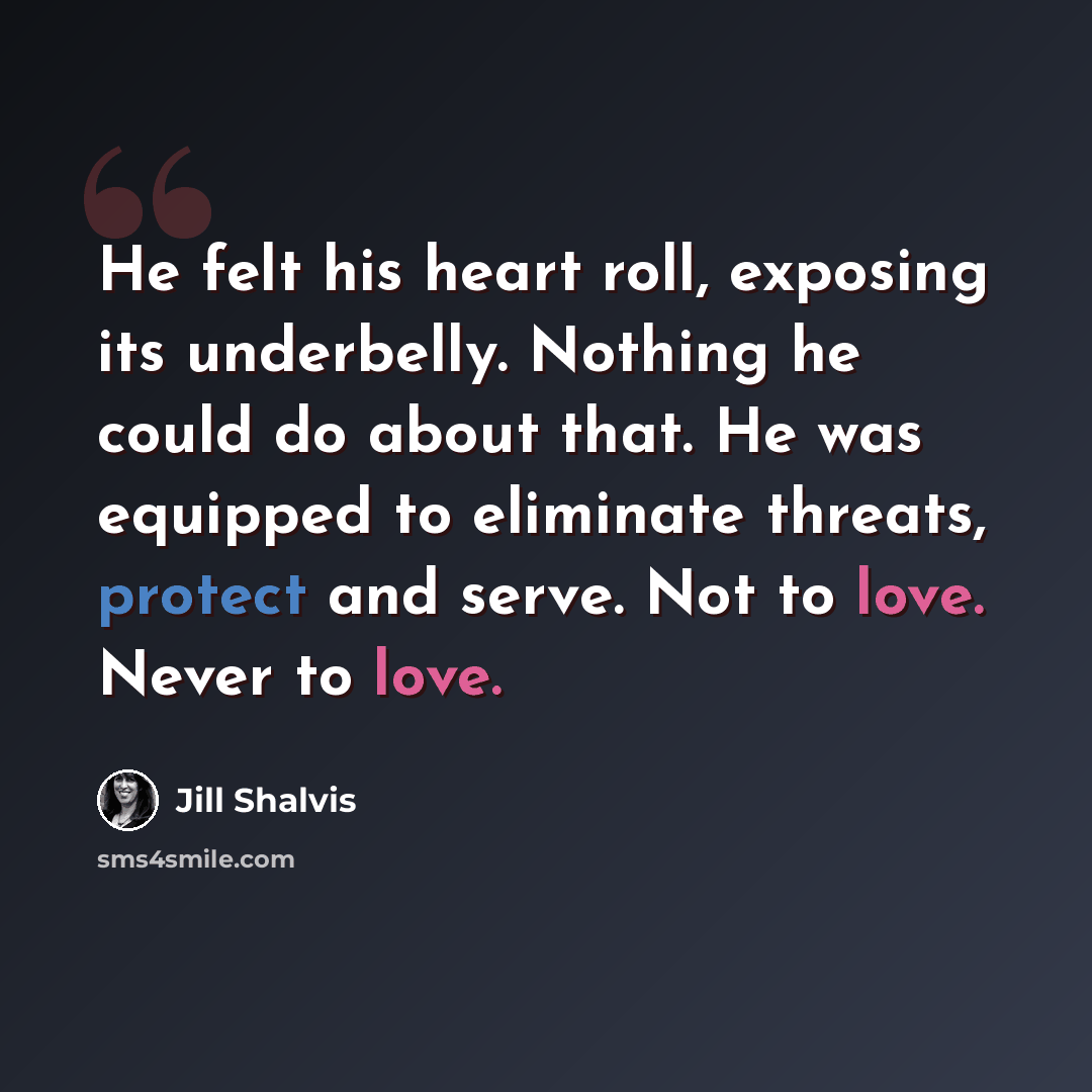 “He felt his heart roll, exposing its underbelly. Nothing he could do about that. He was equipped to eliminate threats, protect and serve. Not to love. Never to love.” quote by Jill Shalvis