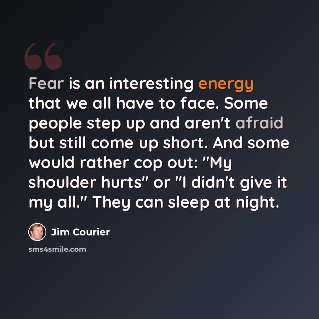 “Fear is an interesting energy that we all have to face. Some people step up and aren't afraid but still come up short. And some would rather cop out: "My shoulder hurts" or "I didn't give it my all." They can sleep at night.” quote by Jim Courier