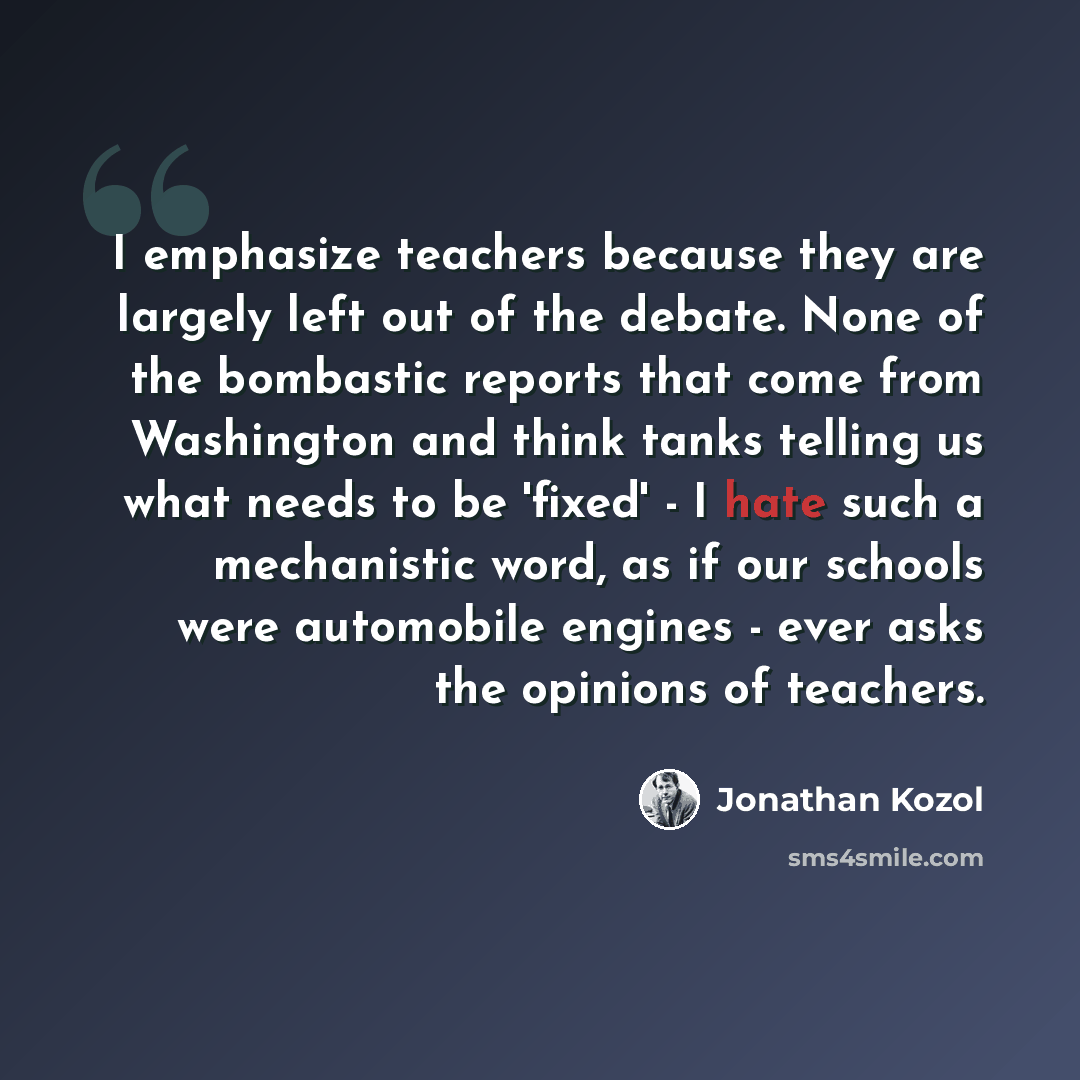 “I emphasize teachers because they are largely left out of the debate. None of the bombastic reports that come from Washington and think tanks telling us what needs to be 'fixed' - I hate such a mechanistic word, as if our schools were automobile engines - ever asks the opinions of teachers.” quote by Jonathan Kozol