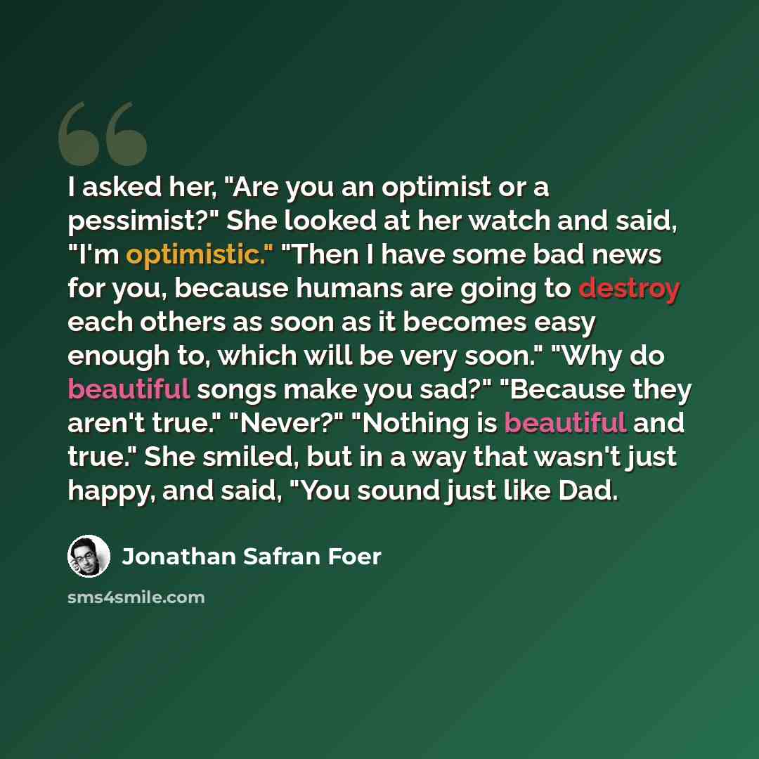 “I asked her, "Are you an optimist or a pessimist?" She looked at her watch and said, "I'm optimistic." "Then I have some bad news for you, because humans are going to destroy each others as soon as it becomes easy enough to, which will be very soon." "Why do beautiful songs make you sad?" "Because…” quote by Jonathan Safran Foer