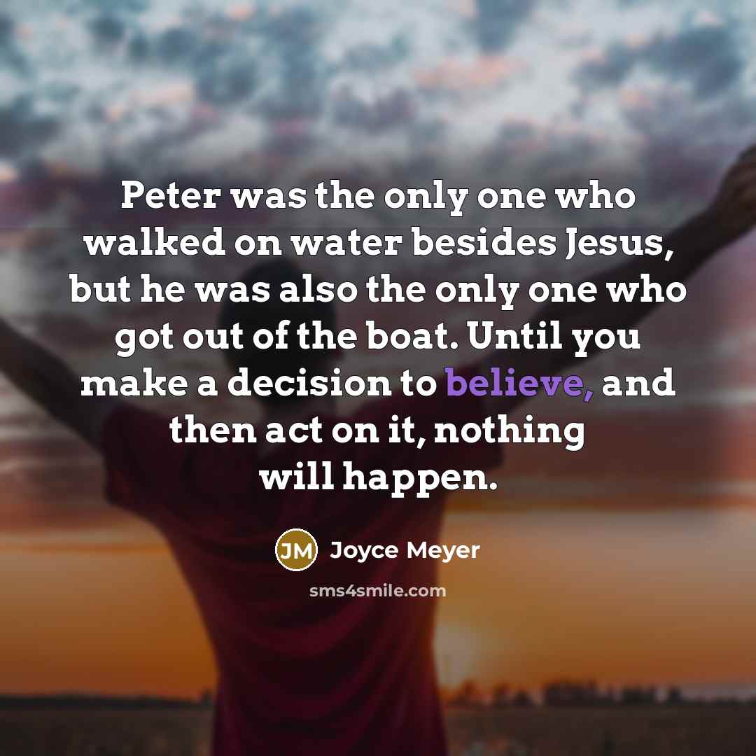 “Peter was the only one who walked on water besides Jesus, but he was also the only one who got out of the boat. Until you make a decision to believe, and then act on it, nothing will happen.” quote by Joyce Meyer