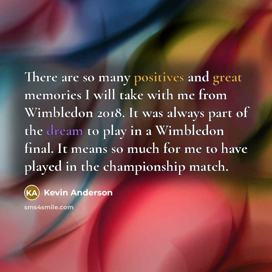“There are so many positives and great memories I will take with me from Wimbledon 2018. It was always part of the dream to play in a Wimbledon final. It means so much for me to have played in the championship match.” quote by Kevin Anderson