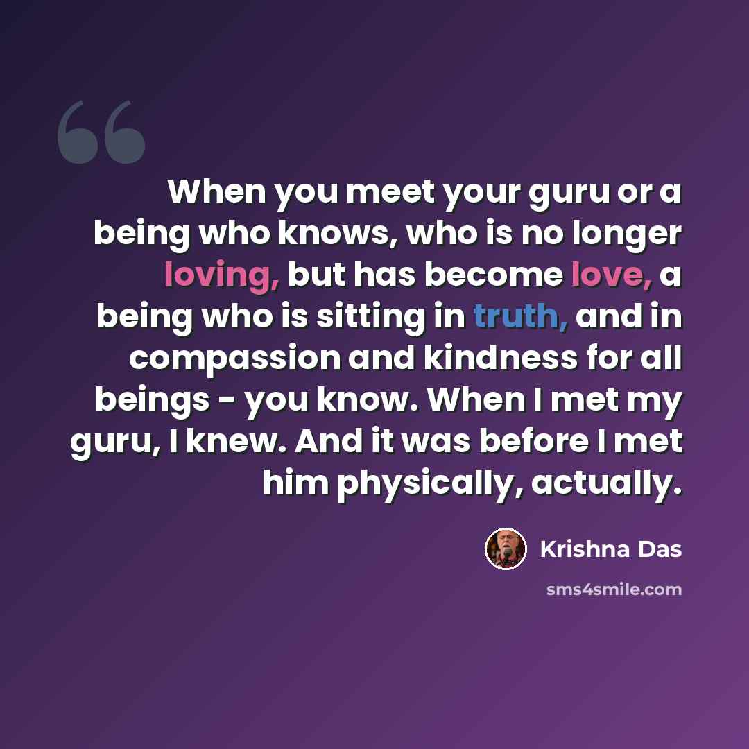 “When you meet your guru or a being who knows, who is no longer loving, but has become love, a being who is sitting in truth, and in compassion and kindness for all beings - you know. When I met my guru, I knew. And it was before I met him physically, actually.” quote by Krishna Das
