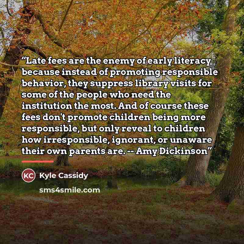 “Late fees are the enemy of early literacy because instead of promoting responsible behavior, they suppress library visits for some of the people who need the institution the most. And of course these fees don't promote children being more responsible, but only reveal to children how irresponsible…” quote by Kyle Cassidy