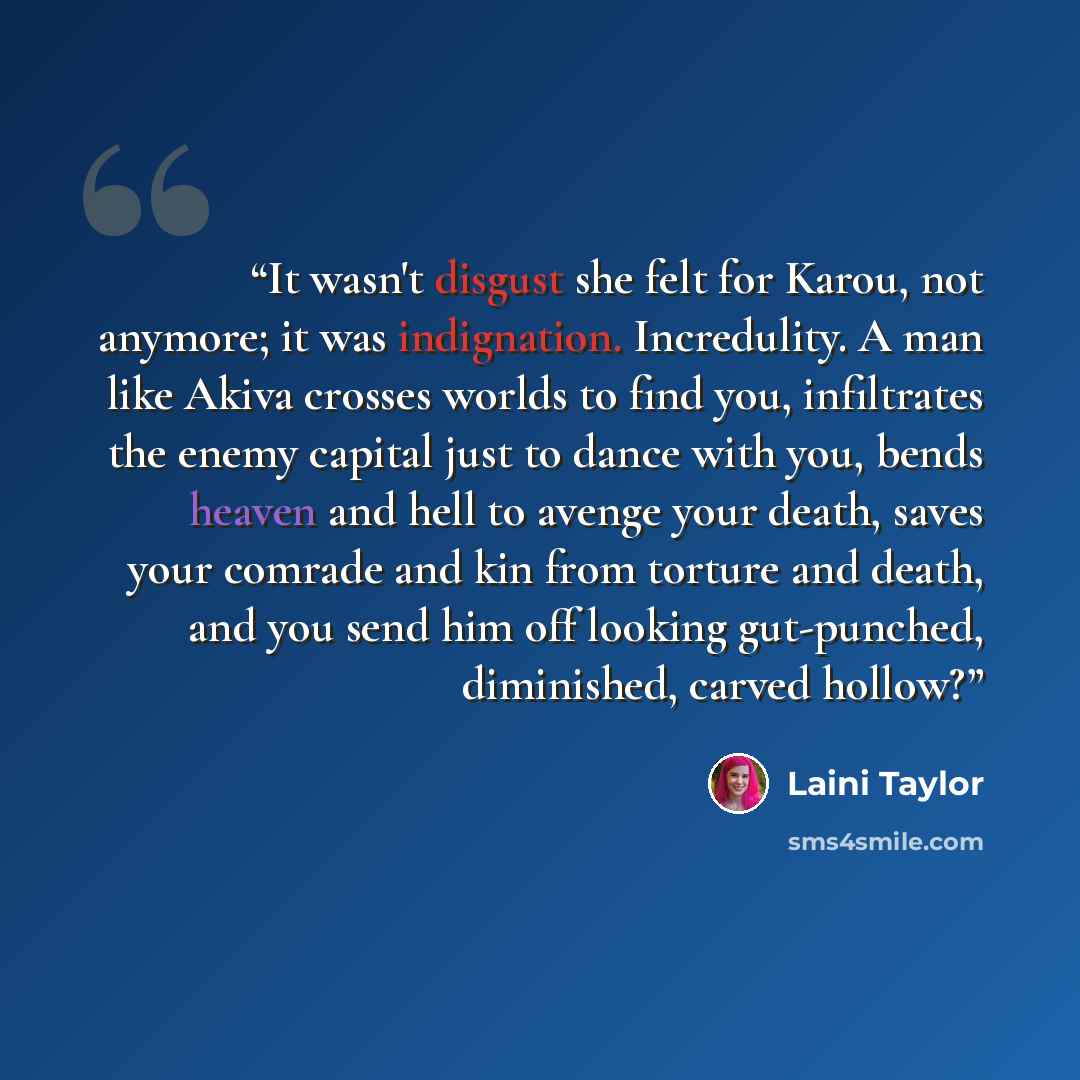 “It wasn't disgust she felt for Karou, not anymore; it was indignation. Incredulity. A man like Akiva crosses worlds to find you, infiltrates the enemy capital just to dance with you, bends heaven and hell to avenge your death, saves your comrade and kin from torture and death, and you send him off…” quote by Laini Taylor