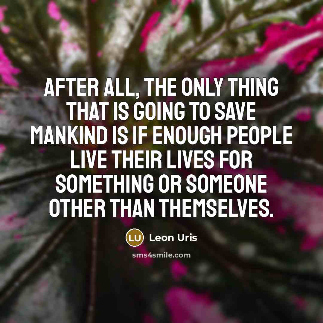 “After all, the only thing that is going to save mankind is if enough people live their lives for something or someone other than themselves.” quote by Leon Uris