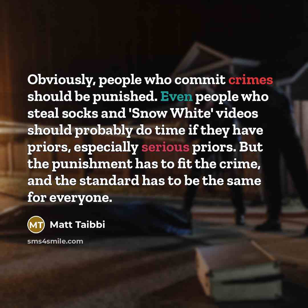“Obviously, people who commit crimes should be punished. Even people who steal socks and 'Snow White' videos should probably do time if they have priors, especially serious priors. But the punishment has to fit the crime, and the standard has to be the same for everyone.” quote by Matt Taibbi