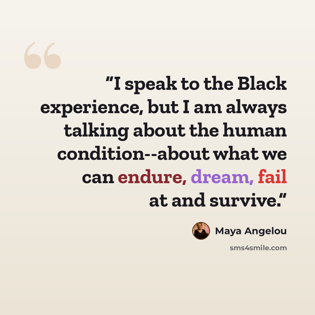 “I speak to the Black experience, but I am always talking about the human condition--about what we can endure, dream, fail at and survive.” quote by Maya Angelou