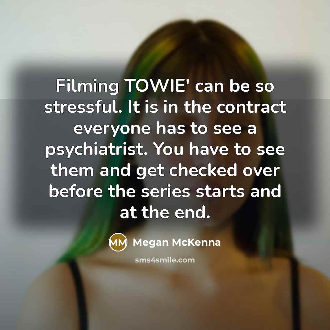 “Filming TOWIE' can be so stressful. It is in the contract everyone has to see a psychiatrist. You have to see them and get checked over before the series starts and at the end.” quote by Megan McKenna