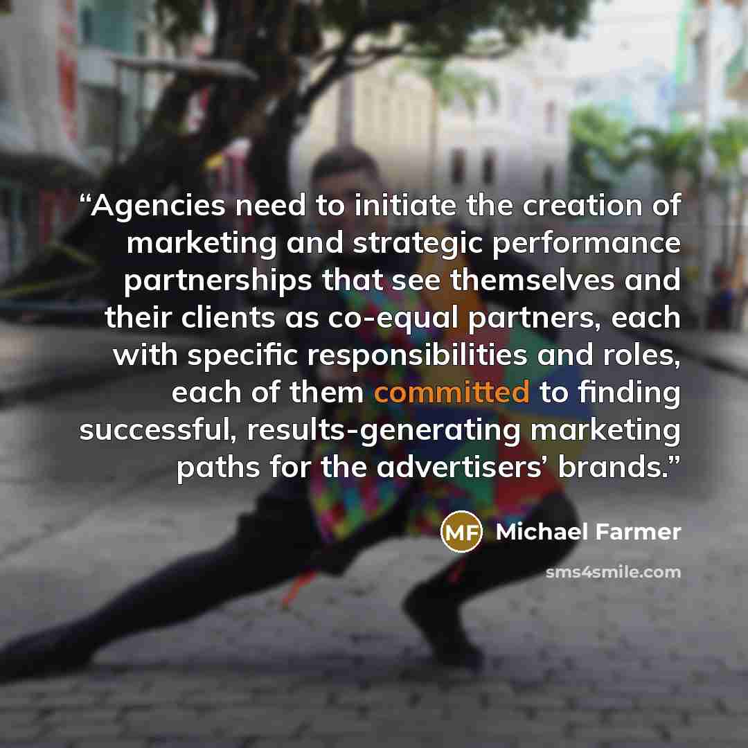 “Agencies need to initiate the creation of marketing and strategic performance partnerships that see themselves and their clients as co-equal partners, each with specific responsibilities and roles, each of them committed to finding successful, results-generating marketing paths for the…” quote by Michael Farmer