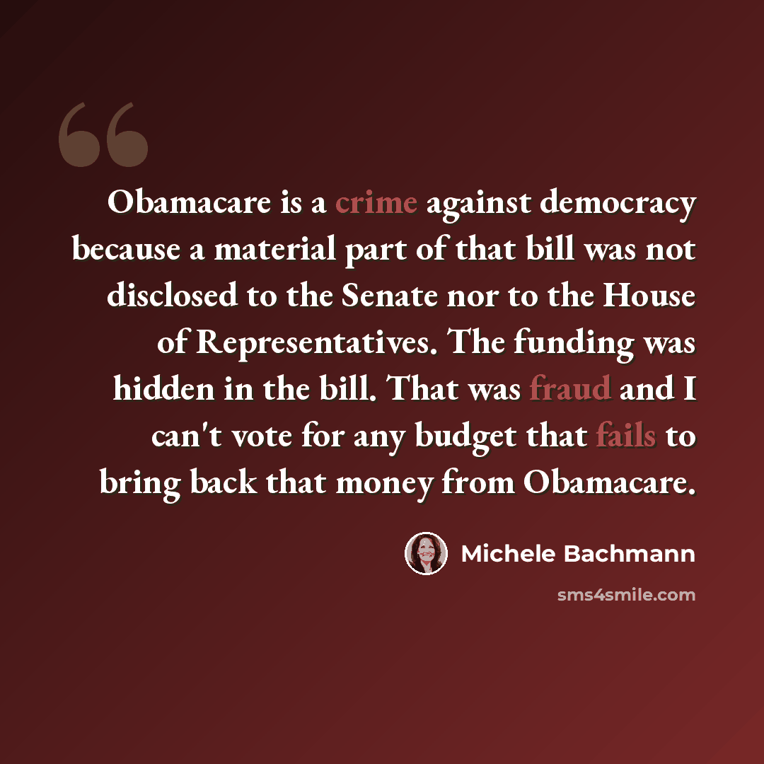 “Obamacare is a crime against democracy because a material part of that bill was not disclosed to the Senate nor to the House of Representatives. The funding was hidden in the bill. That was fraud and I can't vote for any budget that fails to bring back that money from Obamacare.” quote by Michele Bachmann
