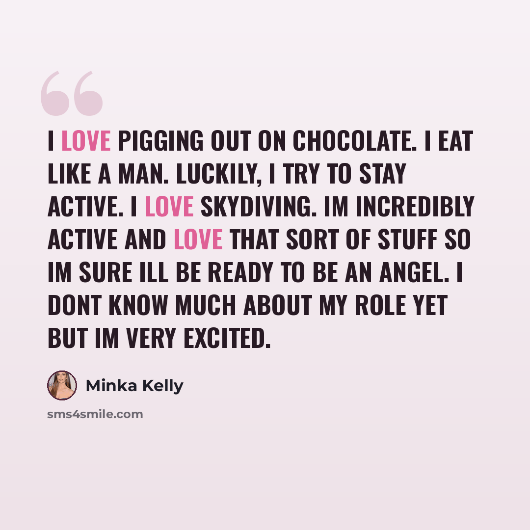 “I love pigging out on chocolate. I eat like a man. Luckily, I try to stay active. I love skydiving. Im incredibly active and love that sort of stuff so Im sure Ill be ready to be an Angel. I dont know much about my role yet but Im very excited.” quote by Minka Kelly