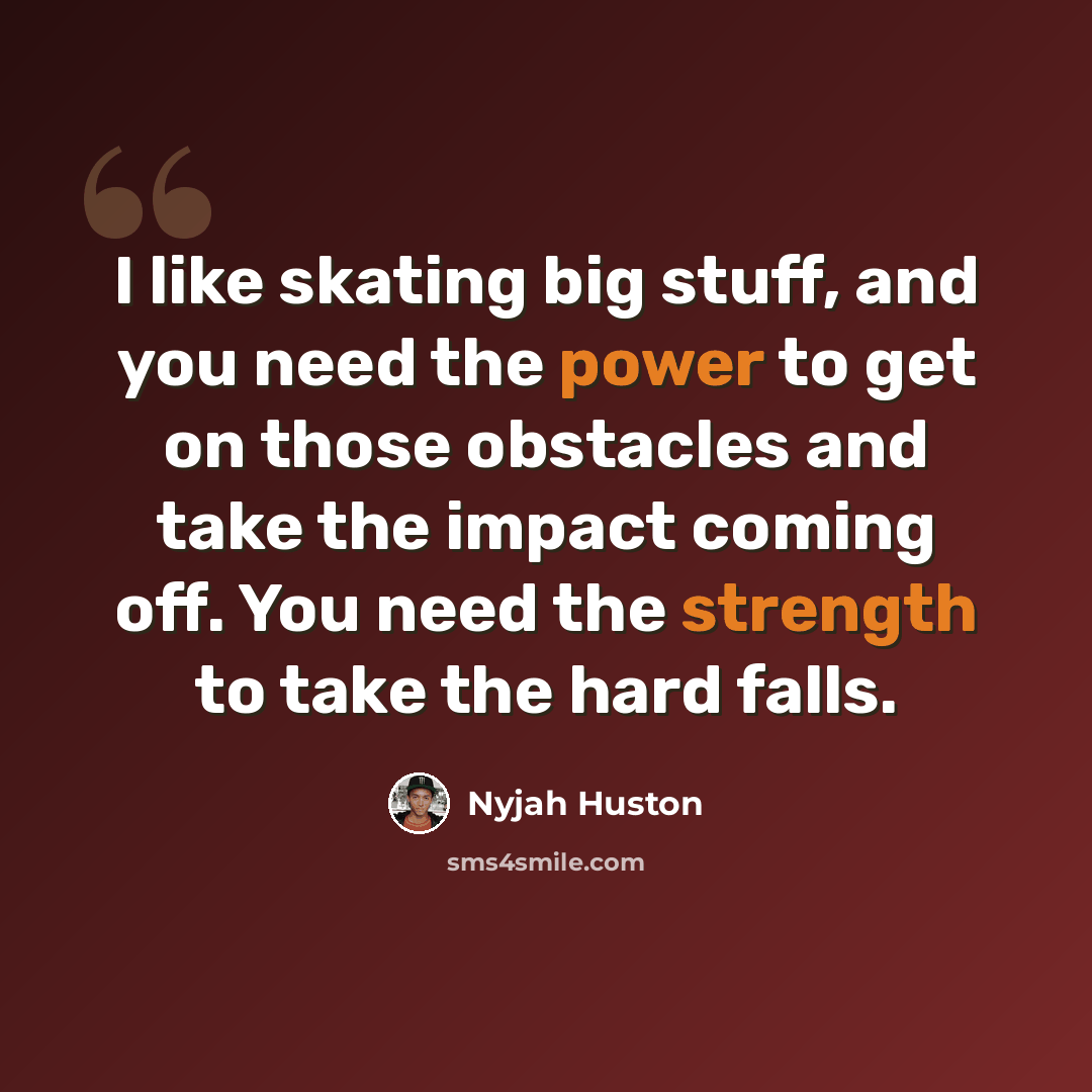 “I like skating big stuff, and you need the power to get on those obstacles and take the impact coming off. You need the strength to take the hard falls.” quote by Nyjah Huston