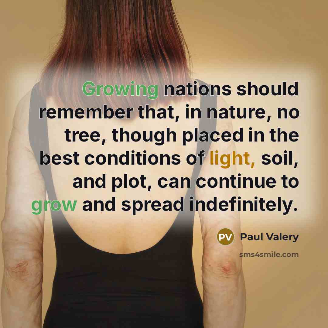 “Growing nations should remember that, in nature, no tree, though placed in the best conditions of light, soil, and plot, can continue to grow and spread indefinitely.” quote by Paul Valery