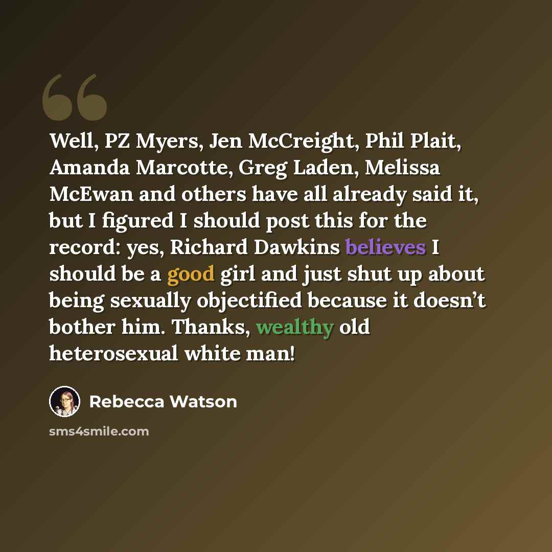 “Well, PZ Myers, Jen McCreight, Phil Plait, Amanda Marcotte, Greg Laden, Melissa McEwan and others have all already said it, but I figured I should post this for the record: yes, Richard Dawkins believes I should be a good girl and just shut up about being sexually objectified because it doesn’t…” quote by Rebecca Watson