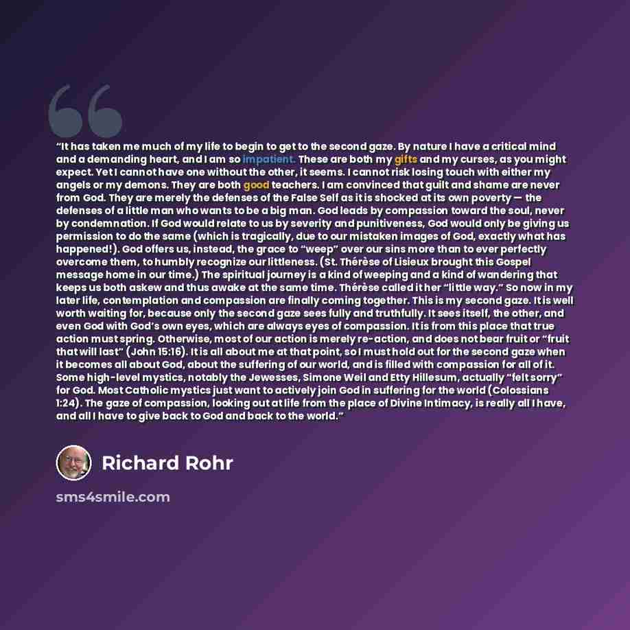“It has taken me much of my life to begin to get to the second gaze. By nature I have a critical mind and a demanding heart, and I am so impatient. These are both my gifts and my curses, as you might expect. Yet I cannot have one without the other, it seems. I cannot risk losing touch with either…” quote by Richard Rohr