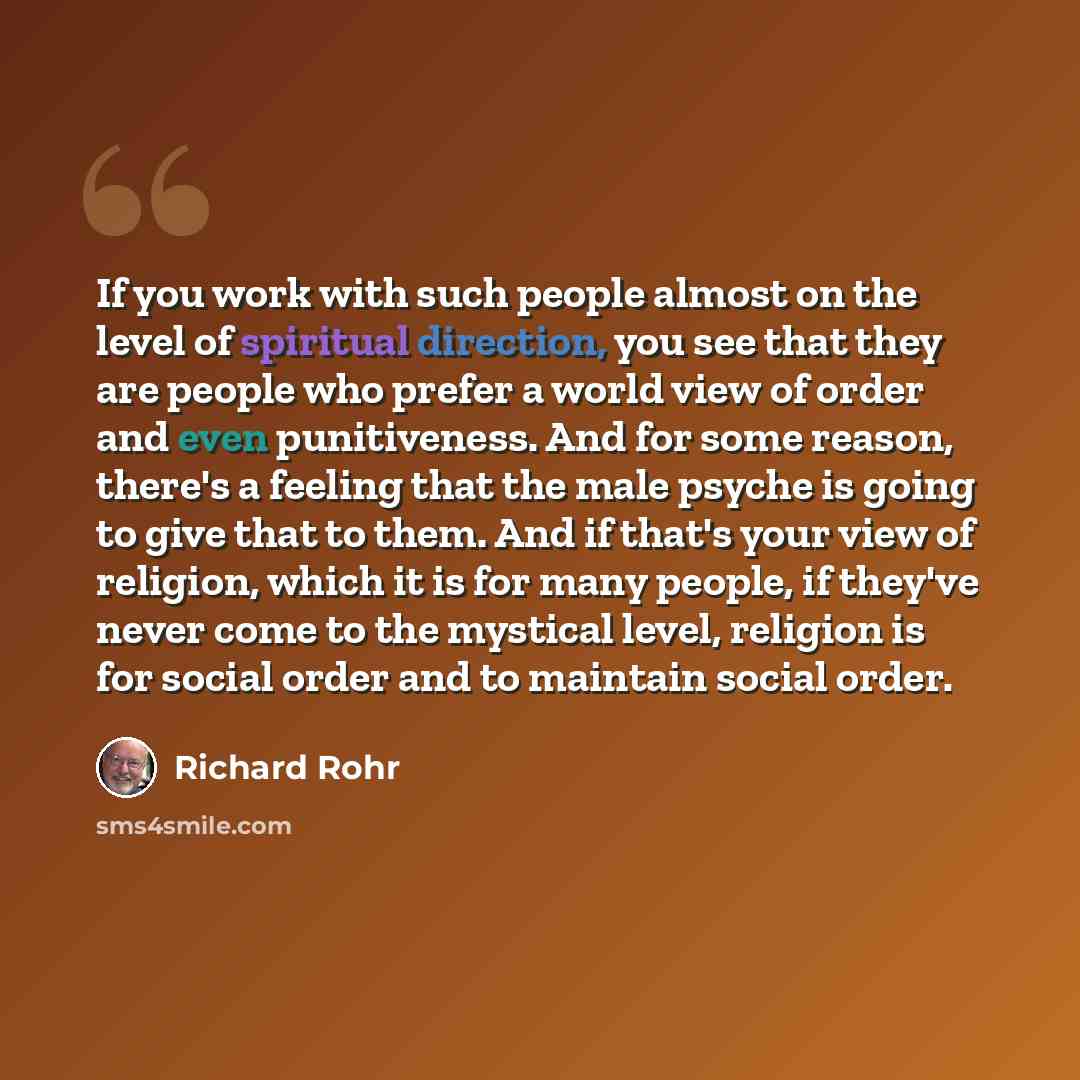 “If you work with such people almost on the level of spiritual direction, you see that they are people who prefer a world view of order and even punitiveness. And for some reason, there's a feeling that the male psyche is going to give that to them. And if that's your view of religion, which it is…” quote by Richard Rohr