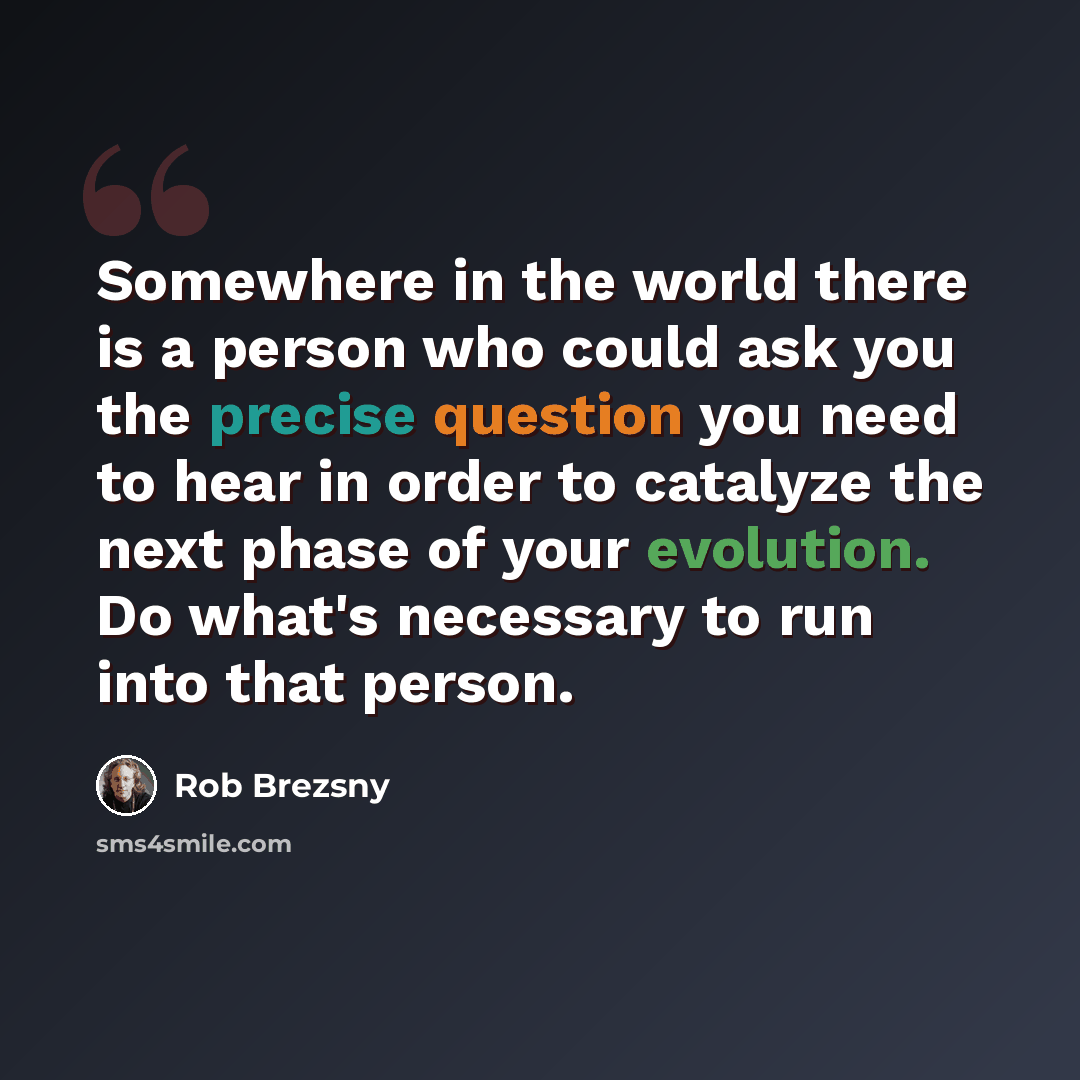 “Somewhere in the world there is a person who could ask you the precise question you need to hear in order to catalyze the next phase of your evolution. Do what's necessary to run into that person.” quote by Rob Brezsny