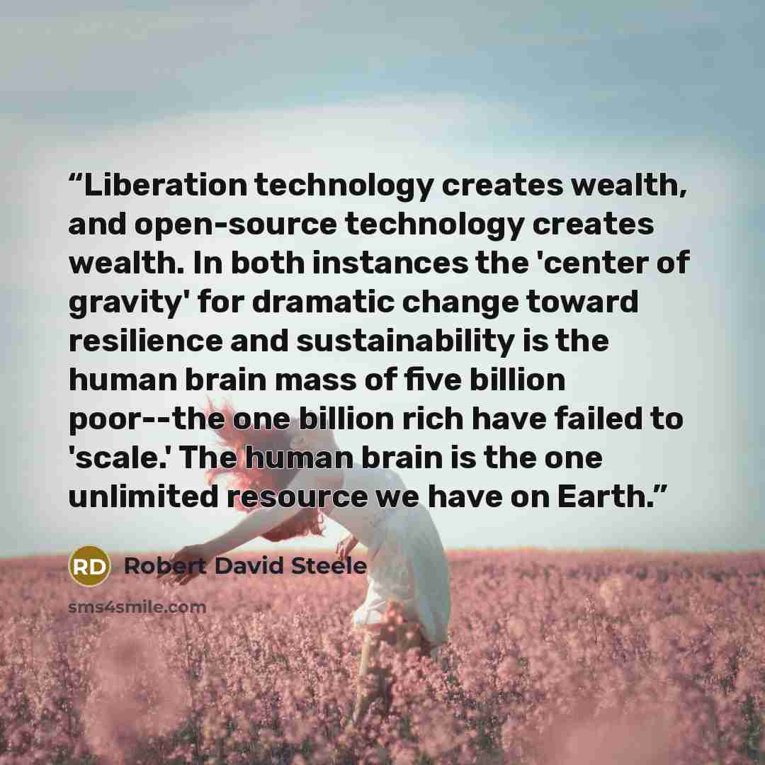 “Liberation technology creates wealth, and open-source technology creates wealth. In both instances the 'center of gravity' for dramatic change toward resilience and sustainability is the human brain mass of five billion poor--the one billion rich have failed to 'scale.' The human brain is the one…” quote by Robert David Steele