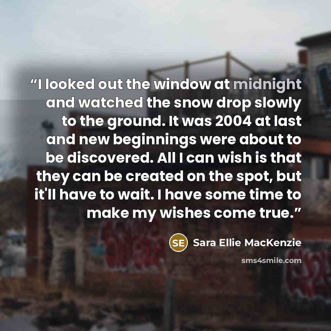 “I looked out the window at midnight and watched the snow drop slowly to the ground. It was 2004 at last and new beginnings were about to be discovered. All I can wish is that they can be created on the spot, but it'll have to wait. I have some time to make my wishes come true.” quote by Sara Ellie MacKenzie